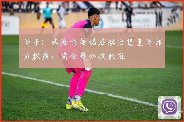 马卡：弗洛伦蒂诺启动出售皇马部分权益，需会员公投批准