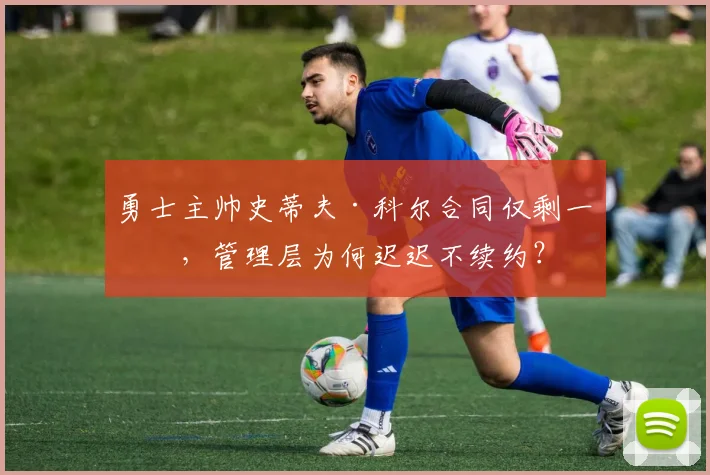 勇士主帅史蒂夫·科尔合同仅剩一年,管理层为何迟迟不续约?