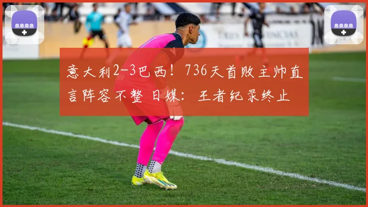 意大利2-3巴西！736天首败主帅直言阵容不整 日媒：王者纪录终止