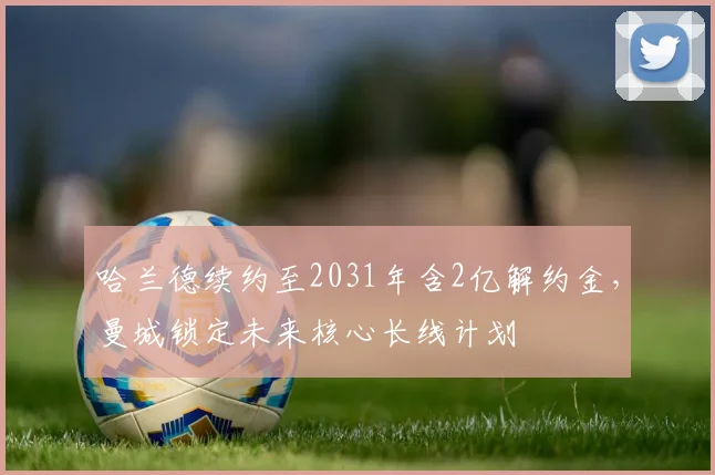 哈兰德续约至2031年含2亿解约金,曼城锁定未来核心长线计划