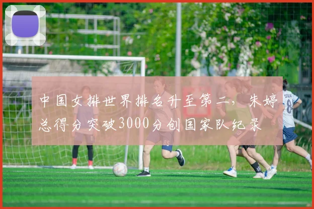 中国女排世界排名升至第二,朱婷总得分突破3000分创国家队纪录