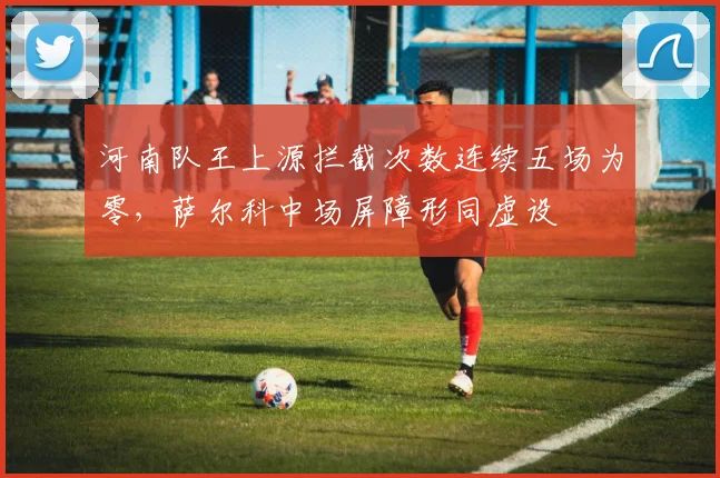 河南队王上源拦截次数连续五场为零,萨尔科中场屏障形同虚设