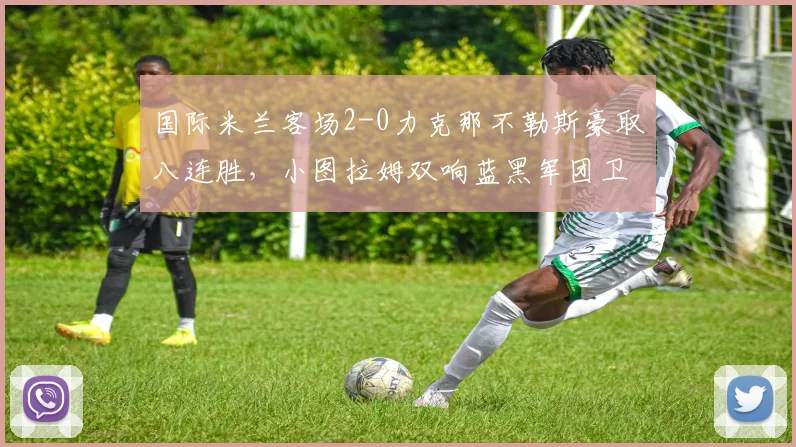 国际米兰客场2-0力克那不勒斯豪取八连胜,小图拉姆双响蓝黑军团卫冕在望