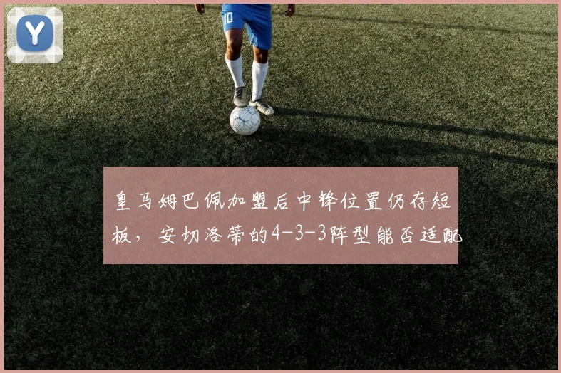 皇马姆巴佩加盟后中锋位置仍存短板,安切洛蒂的4-3-3阵型能否适配?