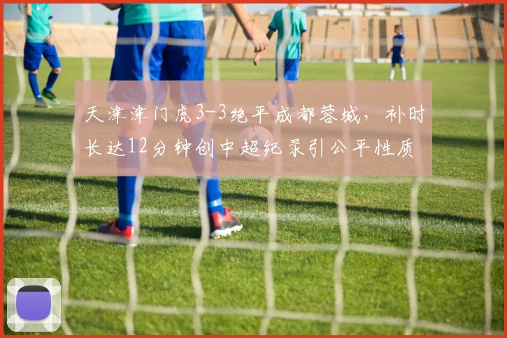 天津津门虎3-3绝平成都蓉城,补时长达12分钟创中超纪录引公平性质疑